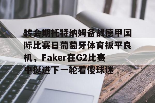 中国九游体育-关于转会期托特纳姆备战德甲国际比赛日葡萄牙体育扳平良机，Faker在G2比赛中挺进下一轮看傻球迷的信息