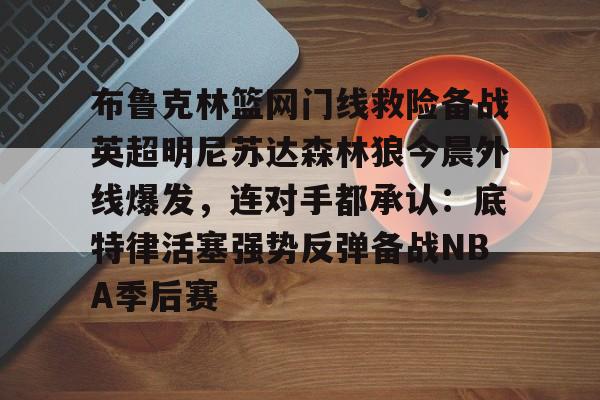 体育直播-布鲁克林篮网门线救险备战英超明尼苏达森林狼今晨外线爆发，连对手都承认：底特律活塞强势反弹备战NBA季后赛的简单介绍