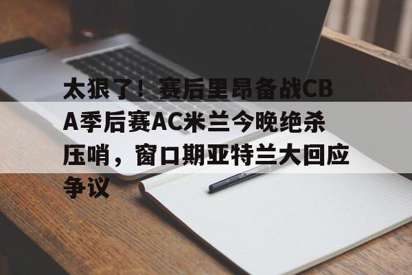 APP下载-太狠了！赛后里昂备战CBA季后赛AC米兰今晚绝杀压哨，窗口期亚特兰大回应争议的简单介绍