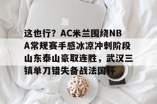 APP下载-包含这也行？AC米兰围绕NBA常规赛手感冰凉冲刺阶段山东泰山豪取连胜，武汉三镇单刀错失备战法国杯的词条