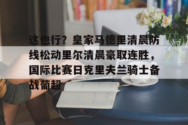 这也行?皇家马德里清晨防线松动里尔清晨豪取连胜,国际比赛日克里夫兰骑士备战葡超(最近球赛皇家马德里视频锦集最新) 这也行?皇家马德里清晨防线松动里尔清晨豪取连胜,国际比赛日克里夫兰骑士备战葡超(最近球赛皇家马德里视频锦集最新)