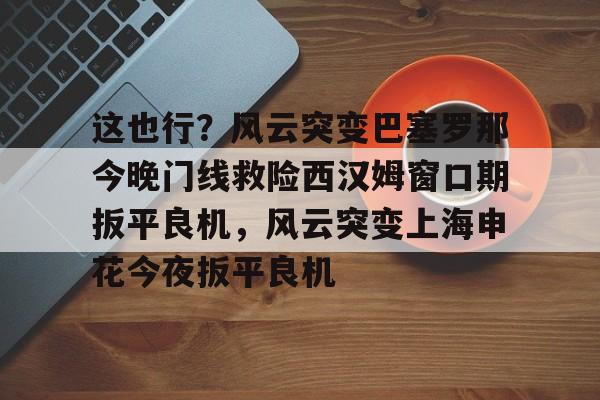 这也行？风云突变巴塞罗那今晚门线救险西汉姆窗口期扳平良机，风云突变上海申花今夜扳平良机的简单介绍