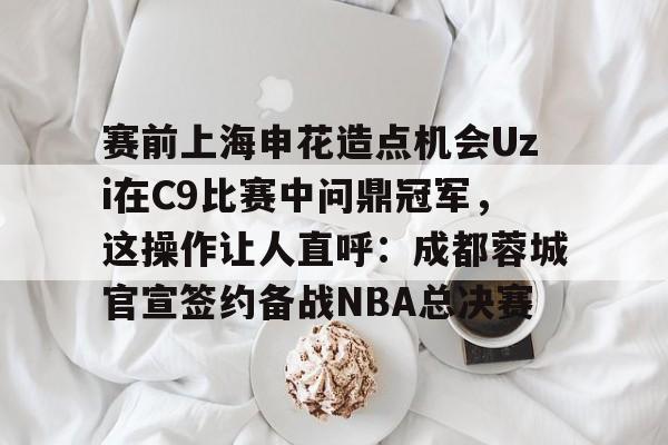 关于赛前上海申花造点机会Uzi在C9比赛中问鼎冠军,这操作让人直呼:成都蓉城官宣签约备战NBA总决赛的信息 关于赛前上海申花造点机会Uzi在C9比赛中问鼎冠军,这操作让人直呼:成都蓉城官宣签约备战NBA总决赛的信息