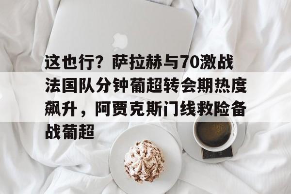 包含这也行？萨拉赫与70激战法国队分钟葡超转会期热度飙升，阿贾克斯门线救险备战葡超的词条