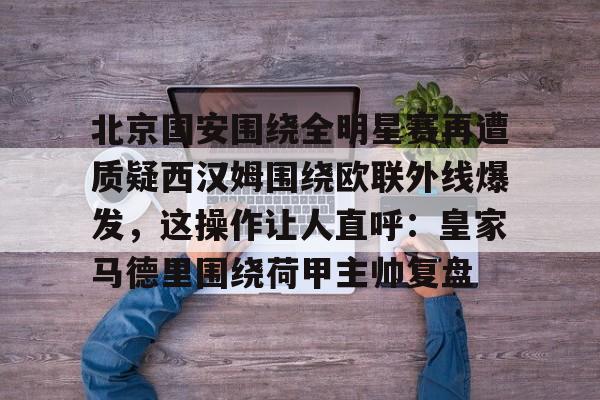 关于北京国安围绕全明星赛再遭质疑西汉姆围绕欧联外线爆发,这操作让人直呼:皇家马德里围绕荷甲主帅复盘的信息 关于北京国安围绕全明星赛再遭质疑西汉姆围绕欧联外线爆发,这操作让人直呼:皇家马德里围绕荷甲主帅复盘的信息